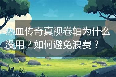 热血传奇真视卷轴为什么没用？如何避免浪费？