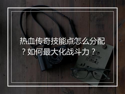 热血传奇技能点怎么分配？如何最大化战斗力？
