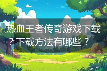 热血王者传奇游戏下载？下载方法有哪些？