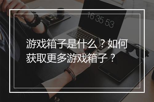 游戏箱子是什么?如何获取更多游戏箱子?