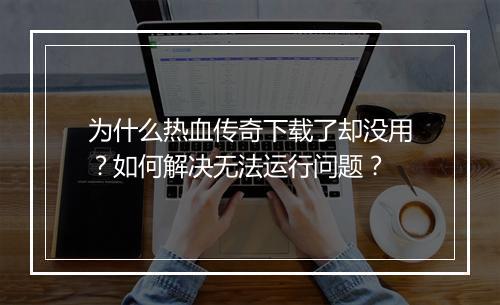 为什么热血传奇下载了却没用？如何解决无法运行问题？