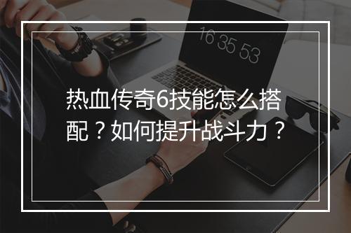 热血传奇6技能怎么搭配？如何提升战斗力？