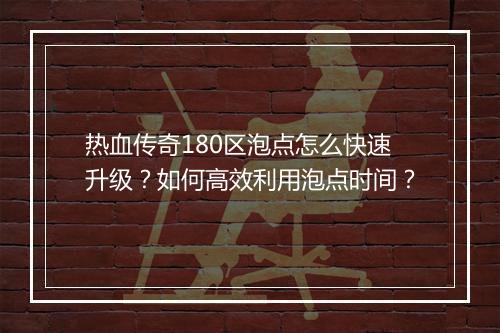 热血传奇180区泡点怎么快速升级？如何高效利用泡点时间？
