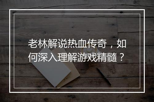 老林解说热血传奇，如何深入理解游戏精髓？
