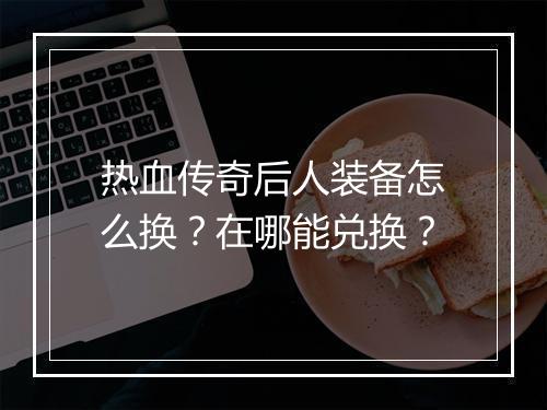 热血传奇后人装备怎么换？在哪能兑换？
