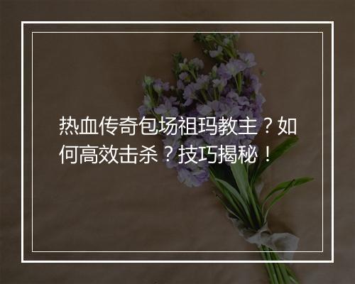 热血传奇包场祖玛教主？如何高效击杀？技巧揭秘！