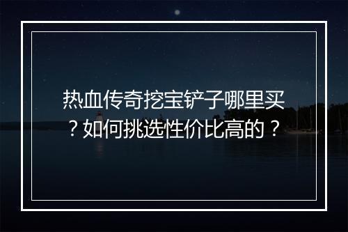 热血传奇挖宝铲子哪里买？如何挑选性价比高的？