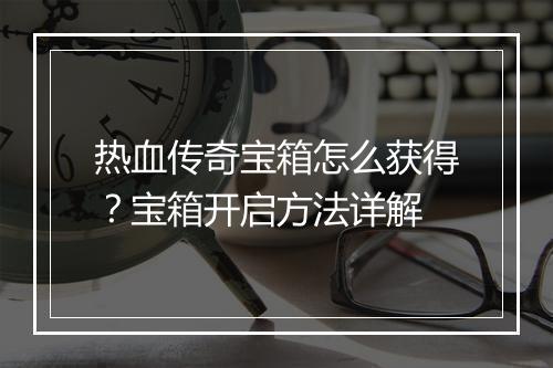 热血传奇宝箱怎么获得？宝箱开启方法详解