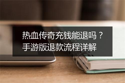 热血传奇充钱能退吗？手游版退款流程详解