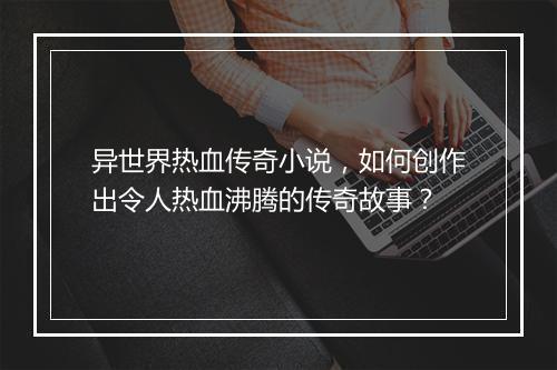 异世界热血传奇小说，如何创作出令人热血沸腾的传奇故事？