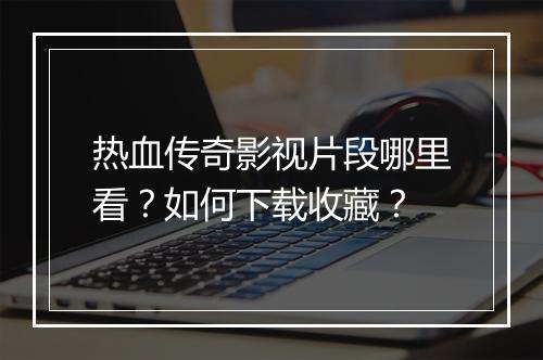 热血传奇影视片段哪里看？如何下载收藏？