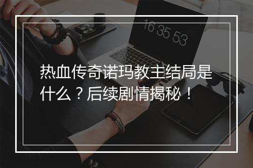 热血传奇诺玛教主结局是什么？后续剧情揭秘！
