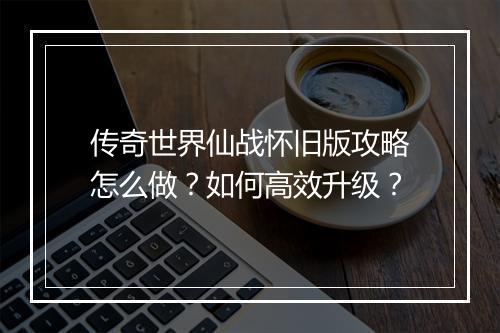 传奇世界仙战怀旧版攻略怎么做？如何高效升级？