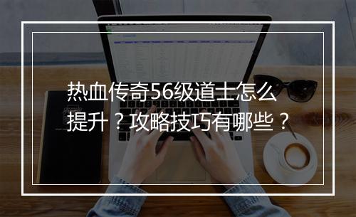 热血传奇56级道士怎么提升？攻略技巧有哪些？