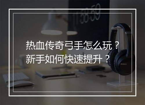 热血传奇弓手怎么玩？新手如何快速提升？