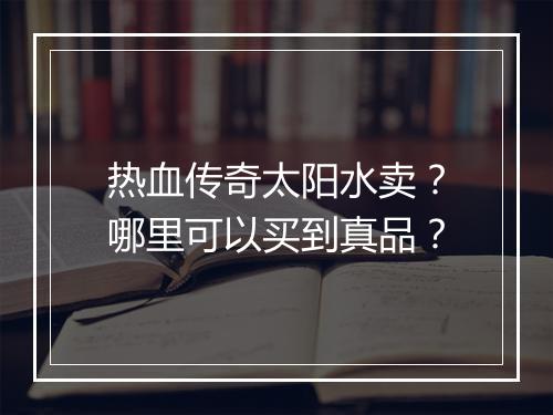 热血传奇太阳水卖？哪里可以买到真品？