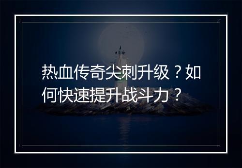 热血传奇尖刺升级？如何快速提升战斗力？
