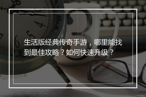 生活版经典传奇手游，哪里能找到最佳攻略？如何快速升级？