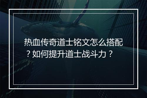 热血传奇道士铭文怎么搭配？如何提升道士战斗力？