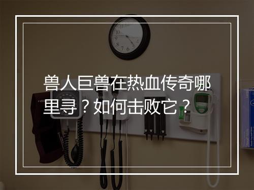 兽人巨兽在热血传奇哪里寻？如何击败它？