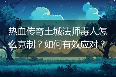 热血传奇土城法师毒人怎么克制？如何有效应对？