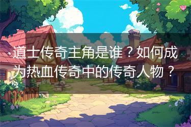 道士传奇主角是谁？如何成为热血传奇中的传奇人物？