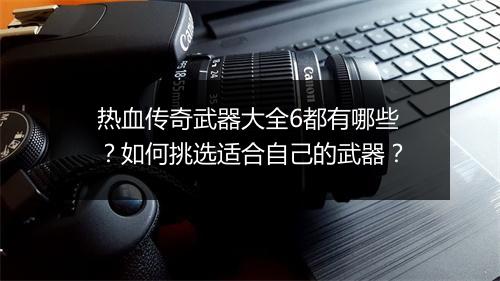 热血传奇武器大全6都有哪些？如何挑选适合自己的武器？