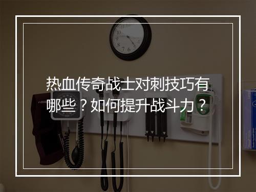 热血传奇战士对刺技巧有哪些？如何提升战斗力？
