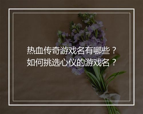 热血传奇游戏名有哪些？如何挑选心仪的游戏名？