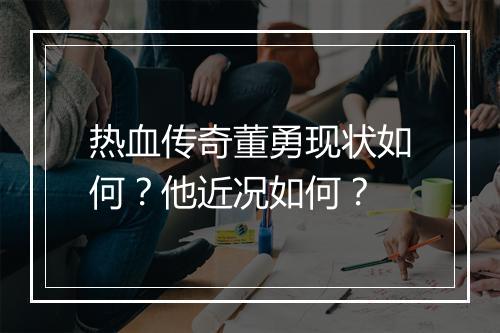 热血传奇董勇现状如何？他近况如何？