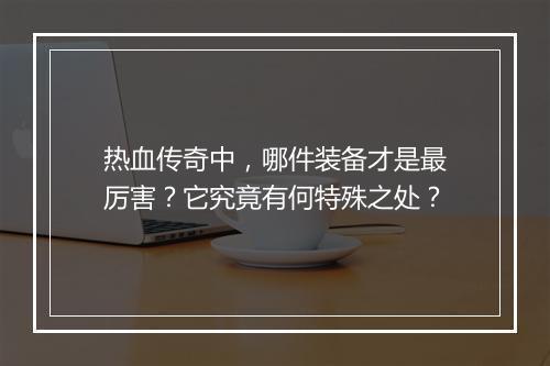热血传奇中，哪件装备才是最厉害？它究竟有何特殊之处？