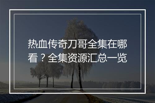 热血传奇刀哥全集在哪看？全集资源汇总一览