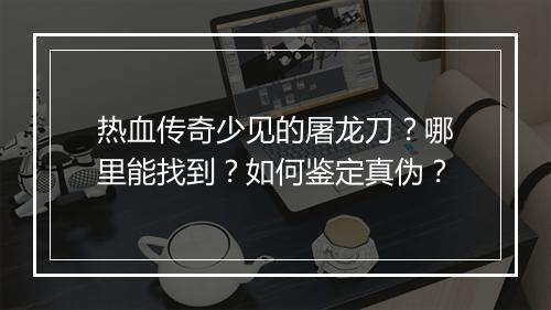 热血传奇少见的屠龙刀？哪里能找到？如何鉴定真伪？