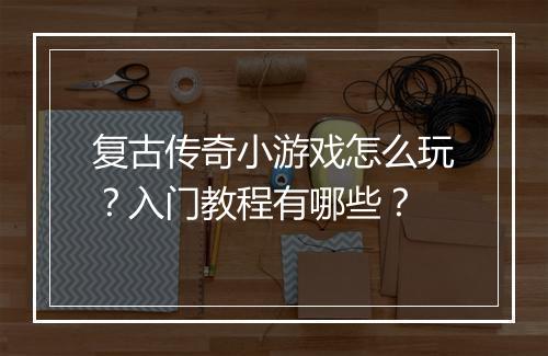 复古传奇小游戏怎么玩？入门教程有哪些？