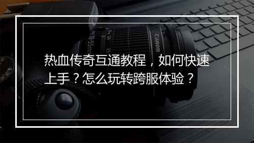 热血传奇互通教程，如何快速上手？怎么玩转跨服体验？