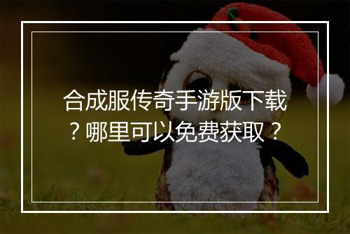合成服传奇手游版下载？哪里可以免费获取？