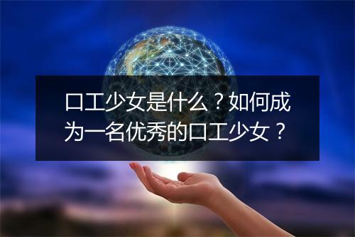 口工少女是什么？如何成为一名优秀的口工少女？