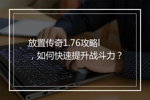 放置传奇1.76攻略l，如何快速提升战斗力？