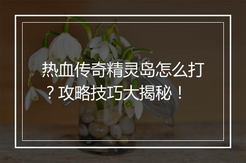 热血传奇精灵岛怎么打？攻略技巧大揭秘！