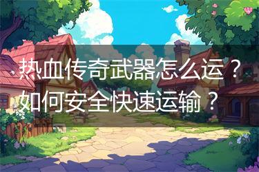 热血传奇武器怎么运？如何安全快速运输？