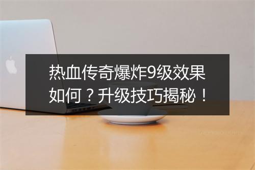 热血传奇爆炸9级效果如何？升级技巧揭秘！