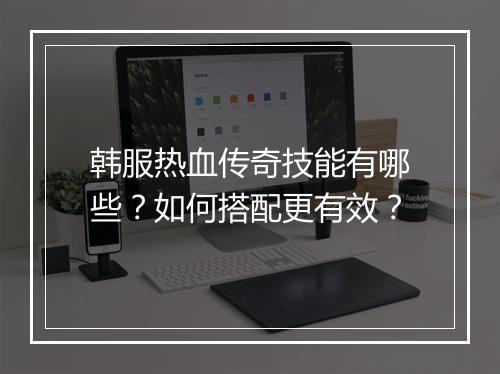 韩服热血传奇技能有哪些？如何搭配更有效？