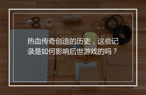 热血传奇创造的历史，这些记录是如何影响后世游戏的吗？