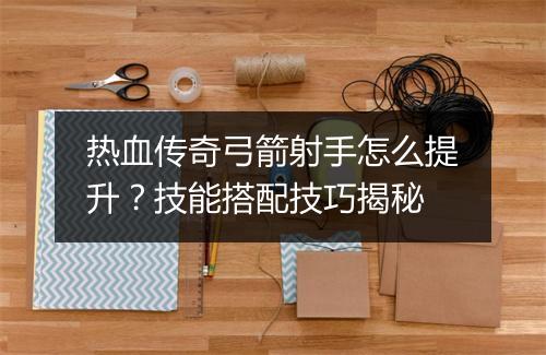 热血传奇弓箭射手怎么提升？技能搭配技巧揭秘