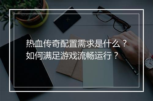 热血传奇配置需求是什么？如何满足游戏流畅运行？
