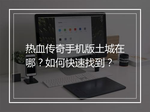 热血传奇手机版土城在哪？如何快速找到？