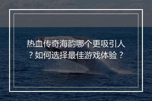 热血传奇海韵哪个更吸引人？如何选择最佳游戏体验？