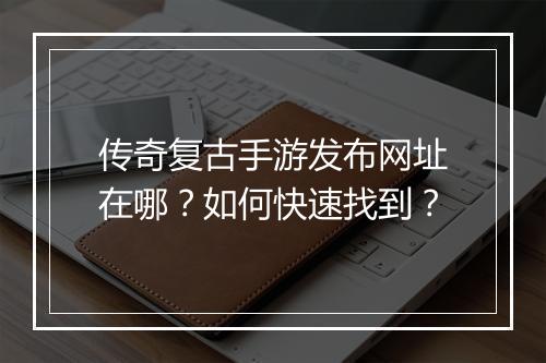 传奇复古手游发布网址在哪？如何快速找到？