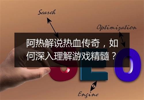 阿热解说热血传奇，如何深入理解游戏精髓？