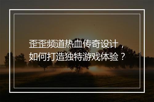 歪歪频道热血传奇设计，如何打造独特游戏体验？